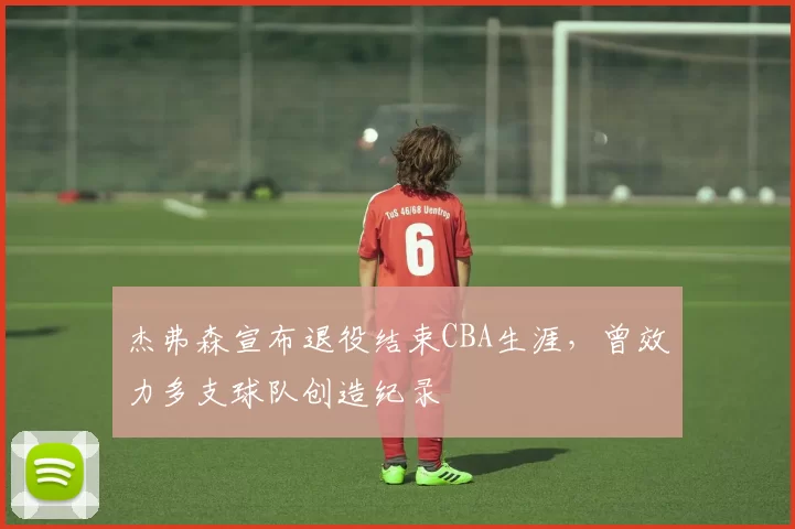 杰弗森宣布退役结束CBA生涯,曾效力多支球队创造纪录